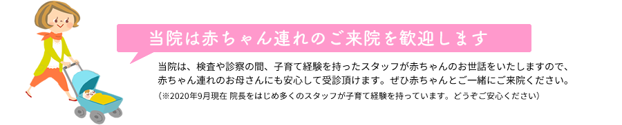 当院は赤ちゃん連れのご来院を歓迎します 当院は、検査や診察の間、子育て経験を持ったスタッフが赤ちゃんのお世話をいたしますので、赤ちゃん連れのお母さんにも安心して受診頂けます。ぜひ赤ちゃんとご一緒にご来院ください。