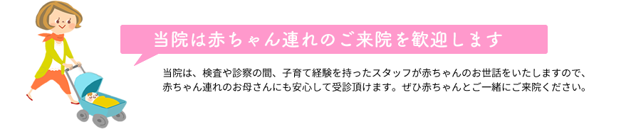 当院は赤ちゃん連れのご来院を歓迎します 当院は、検査や診察の間、子育て経験を持ったスタッフが赤ちゃんのお世話をいたしますので、赤ちゃん連れのお母さんにも安心して受診頂けます。ぜひ赤ちゃんとご一緒にご来院ください。