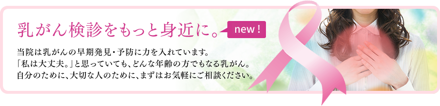 乳がん検診をもっと身近に。当院は乳がんの早期発見・予防に力を入れています。「私は大丈夫。」と思っていても、どんな年齢の方でもなる乳がん。自分のために、大切な人のために、まずはお気軽にご相談ください。