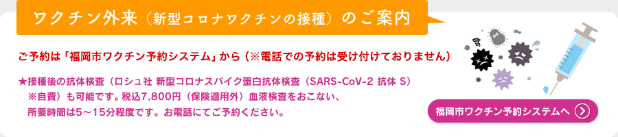 ワクチン外来（新型コロナワクチンの接種）のご案内　ご予約は「福岡市ワクチン予約システム」から（※電話での予約は受け付けておりません）★接種後の抗体検査（ロシュ社 新型コロナスパイク蛋白抗体検査（SARS-CoV-2 抗体 S）※自費）も可能です。